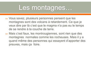 Les montagnes…Vous savez, plusieurs personnes pensent que les montagnes sont des volcans à retardement. Ce que je veux dire par là c’est que le magma n’a pas eu le temps de se rendre à la couche de terre.Mais c’est faux, les montrougiennes, sont rien que des montagnes  normales comme les rocheuses. Mais il y a quand même des personnes qui essayent d’apporter des preuves, mais ça  foire.