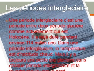 Les périodes interglaciaireUne période interglaciaire c’est une période entre deux période glacière comme actuellement qui est  Holocène. Il a déjà duré pendant environ 114 milles ans. Dans une période interglaciaire, la température est d’habitude chaud. Mais il y a toujours une petite ère glaciaire dans chaque période interglaciaire et la toundra recule vers le nord.
