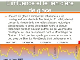 L’influence et le lien d’ère de glaceUne ère de glace a d’important influence sur les montagne dont celle de la Montérégie. En effet, elle fait baisser le niveau de la mer et les plaques tectonique baissent sous le poids de la glace. Alors la plaque tectonique enfonce sous un autres, ce qui va créé des montagne  ou  des haussement dont le Montérégie du Québec. Il faut préciser que la glace a un épaisseur a peu près de 3km. La Montérégie était un haussement.