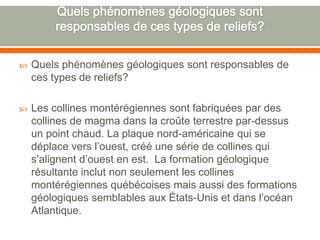 Quels phénomènes géologiques sont responsables de ces types de reliefs?Quels phénomènes géologiques sont responsables de ces types de reliefs?Les collines montérégiennes sont fabriquées par des collines de magma dans la croûte terrestre par-dessus un point chaud. La plaque nord-américaine qui se déplace vers l’ouest, créé une série de collines qui s’alignent d’ouest en est.  La formation géologique résultante inclut non seulement les collines montérégiennes québécoises mais aussi des formations géologiques semblables aux États-Unis et dans l’océan Atlantique.