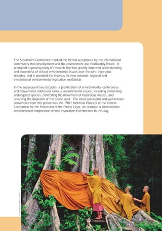 9
It
prompted a growing body of research that has greatly improved understanding
and awareness of critical environmental issues over the past three-plus
decades, and it provided the impetus for new national, regional and
international environmental legislation worldwide.
In the subsequent two decades, a proliferation of environmental conferences
endangered species, controlling the movement of hazardous wastes, and
The most successful and well-known
9
The Stockholm Conference marked the formal acceptance by the international
community that development and the environment are inextricably linked.
and conventions addressed various environmental issues, including conserving
reversing the depletion of the ozone layer.
convention from this period was the 1987 Montreal Protocol of the Vienna
Convention for the Protection of the Ozone Layer, an example of international
environmental cooperation whose inspiration reverberates to this day.
©
Chamaiporn
Ponganich
/
UNEP
 