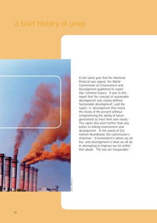 10
In the same year that the Montreal
Protocol was signed, the World
Commission on Environment and
Development published its report
Our Common Future. It was in this
report that the concept of sustainable
development was clearly deﬁned.
Sustainable development, said the
report, is “development that meets
the needs of the present without
compromising the ability of future
generations to meet their own needs.”
The report also went further than any
before in linking environment and
development. In the words of Gro
Harlem Brundtland, the commission’s
chairman: “Environment is where we all
live; and development is what we all do
in attempting to improve our lot within
that abode. The two are inseparable.”
a brief history of unep
©
B.
Bhagat
/
UNEP
10
 