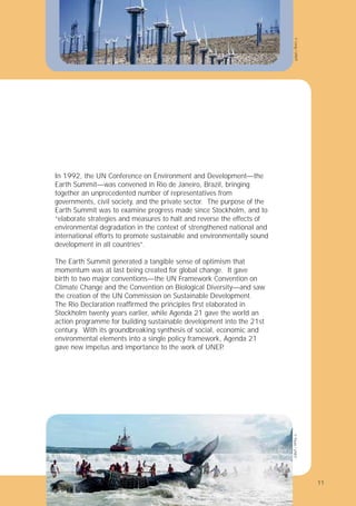 11
In 1992, the UN Conference on Environment and Development—the
Earth Summit—was convened in Rio de Janeiro, Brazil, bringing
together an unprecedented number of representatives from
governments, civil society, and the private sector. The purpose of the
Earth Summit was to examine progress made since Stockholm, and to
“elaborate strategies and measures to halt and reverse the effects of
environmental degradation in the context of strengthened national and
international efforts to promote sustainable and environmentally sound
development in all countries”.
The Earth Summit generated a tangible sense of optimism that
momentum was at last being created for global change. It gave
birth to two major conventions—the UN Framework Convention on
Climate Change and the Convention on Biological Diversity—and saw
the creation of the UN Commission on Sustainable Development.
The Rio Declaration reafﬁrmed the principles ﬁrst elaborated in
Stockholm twenty years earlier, while Agenda 21 gave the world an
action programme for building sustainable development into the 21st
century. With its groundbreaking synthesis of social, economic and
environmental elements into a single policy framework, Agenda 21
gave new impetus and importance to the work of UNEP
.
©
Long
/
UNEP
©
Paulo
/
UNEP
11
 