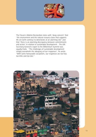 13
The Forum’s Malmö Declaration notes with “deep concern” that
“the environment and the natural resource base that supports
life on Earth continue to deteriorate at an alarming rate” and
that “there is an alarming discrepancy between commitments
and action” in relation to sustainable development. The UN
Secretary-General’s report to the Millennium Summit was
equally frank. “The challenges of sustainable development
simply overwhelm the adequacy of our responses”, he wrote.
“With some honourable exceptions, our responses are too few,
too little and too late.”
©
Monica
Alexandra
Terranzas
Galvan
/
UNEP
©
mikhail
Khodab
/
UNEP
13
 