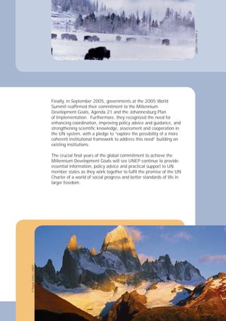 15
Development Goals, Agenda 21 and the Johannesburg Plan
the UN system, with a pledge to “explore the possibility of a more
coherent institutional framework to address this need” building on
existing institutions.
Millennium Development Goals will see UNEP continue to provide
larger freedom.
15
Finally, in September 2005, governments at the 2005 World
Summit reafﬁrmed their commitment to the Millennium
of Implementation. Furthermore, they recognized the need for
enhancing coordination, improving policy advice and guidance, and
strengthening scientiﬁc knowledge, assessment and cooperation in
The crucial ﬁnal years of the global commitment to achieve the
essential information, policy advice and practical support to UN
member states as they work together to fulﬁl the promise of the UN
Charter of a world of social progress and better standards of life in
©
Pepper
Etters
/
UNEP
©
Julie
Burt
/
UNEP
 