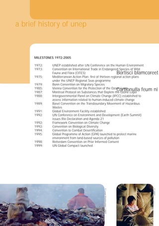 t
16
Ure dignibh eu facc
conse molenis am e
wissis nos ex esenis
nim nisi.
m
cor ilismodiat wis at
commodiat. Ut in u
aliquis et, quisi blan
MILESTONES 1972-2005
1972:
1973:
1975:
1979:
1985:
1987:
1988:
assess information related to human-induced climate change
1989:
1991:
1992:
Bortisci blamcoreet
Cortionulla feum ni
a brief history of unep
UNEP established after UN Conference on the Human Environment
Convention on International Trade in Endangered Species of Wild
Fauna and Flora (CITES)
Mediterranean Action Plan: ﬁrst of thirteen regional action plans
under the UNEP Regional Seas programme
Bonn Convention on Migratory Species
Vienna Convention for the Protection of the Ozone Layer
Montreal Protocol on Substances that Deplete the Ozone Layer
Intergovernmental Panel on Climate Change (IPCC) established to
Basel Convention on the Transboundary Movement of Hazardous
Wastes
Global Environment Facility established
UN Conference on Environment and Development (Earth Summit)
issues Rio Declaration and Agenda 21
1992: Framework Convention on Climate Change
1992: Convention on Biological Diversity
1994: Convention to Combat Desertiﬁcation
1995: Global Programme of Action (GPA) launched to protect marine
environment from land-based sources of pollution
1998: Rotterdam Convention on Prior Informed Consent
1999: UN Global Compact launched
©
Levan
Kherkheulidze
/
UNEP
©
UNEP
16
 