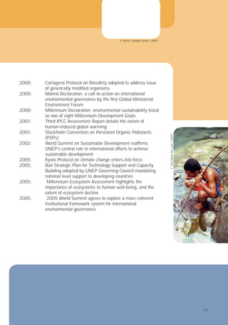 umsan ero consed tie minciliquam nosto
et adipit verosto esendigna con velit
si.
landrem vel ulpute modo od duis dit alit
m zzrilla feuis nim illam adion vendigna
tummodit nosto odolorercin vendion vero
tatin ut am, core magna augue dolum
n euismod modolor eetuer aliquamet, con
2000: Cartagena Protocol on Biosafety adopted to address issue
of genetically modiﬁed organisms
2000: Malmö Declaration: a call to action on international
environmental governance by the ﬁrst Global Ministerial
Environment Forum
2000: Millennium Declaration: environmental sustainability listed
as one of eight Millennium Development Goals
2001: Third IPCC Assessment Report details the extent of
human-induced global warming
2001: Stockholm Convention on Persistent Organic Pollutants
(POPs)
2002: World Summit on Sustainable Development reafﬁrms
UNEP’s central role in international efforts to achieve
sustainable development
2005: Kyoto Protocol on climate change enters into force
2005: Bali Strategic Plan for Technology Support and Capacity
©
Tina
Marie
De
Leon
/
UNEP
© Resmi Chandra Senan / UNEP
Building adopted by UNEP Governing Council mandating
national level support to developing countries
2005: Millennium Ecosystem Assessment highlights the
importance of ecosystems to human well-being, and the
extent of ecosystem decline
2005: 2005 World Summit agrees to explore a more coherent
institutional framework system for international
environmental governance
17
17
 
