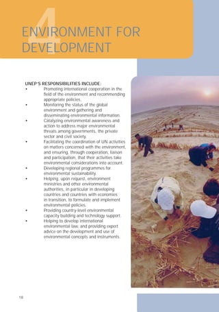 4
ENVIRONMENT FOR
DEVELOPMENT
UNEP’S RESPONSIBILITIES INCLUDE:
• Promoting international cooperation in the
ﬁeld of the environment and recommending
appropriate policies.
• Monitoring the status of the global
environment and gathering and
disseminating environmental information.
• Catalyzing environmental awareness and
action to address major environmental
threats among governments, the private
sector and civil society.
• Facilitating the coordination of UN activities
on matters concerned with the environment,
and ensuring, through cooperation, liaison
and participation, that their activities take
environmental considerations into account.
• Developing regional programmes for
environmental sustainability.
• Helping, upon request, environment
ministries and other environmental
authorities, in particular in developing
countries and countries with economies
in transition, to formulate and implement
environmental policies.
• Providing country-level environmental
capacity building and technology support.
• Helping to develop international
environmental law, and providing expert
advice on the development and use of
environmental concepts and instruments.
18
18
 