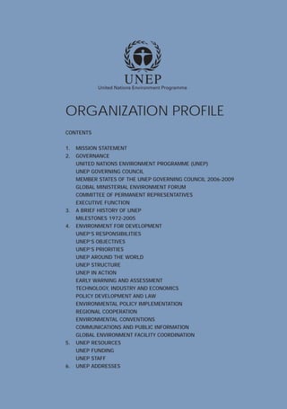 1
CONTENTS
1.
2. GOVERNANCE
UNEP GOVERNING COUNCIL
EXECUTIVE FUNCTION
3.
MILESTONES 1972-2005
4.
UNEP AROUND THE WORLD
UNEP STRUCTURE
UNEP IN ACTION
5.
UNEP FUNDING
6.
ORGANIZATION PROFILE
MISSION STATEMENT
UNITED NATIONS ENVIRONMENT PROGRAMME (UNEP)
MEMBER STATES OF THE UNEP GOVERNING COUNCIL 2006-2009
GLOBAL MINISTERIAL ENVIRONMENT FORUM
COMMITTEE OF PERMANENT REPRESENTATIVES
A BRIEF HISTORY OF UNEP
ENVIRONMENT FOR DEVELOPMENT
UNEP’S RESPONSIBILITIES
UNEP’S OBJECTIVES
UNEP’S PRIORITIES
EARLY WARNING AND ASSESSMENT
TECHNOLOGY, INDUSTRY AND ECONOMICS
POLICY DEVELOPMENT AND LAW
ENVIRONMENTAL POLICY IMPLEMENTATION
REGIONAL COOPERATION
ENVIRONMENTAL CONVENTIONS
COMMUNICATIONS AND PUBLIC INFORMATION
GLOBAL ENVIRONMENT FACILITY COORDINATION
UNEP RESOURCES
UNEP STAFF
UNEP ADDRESSES
 