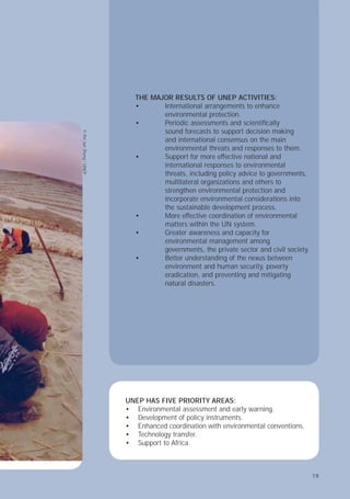 19
THE MAJOR RESULTS OF UNEP ACTIVITIES:
• International arrangements to enhance
environmental protection.
• Periodic assessments and scientiﬁcally
sound forecasts to support decision making
and international consensus on the main
environmental threats and responses to them.
• Support for more effective national and
international responses to environmental
threats, including policy advice to governments,
multilateral organizations and others to
strengthen environmental protection and
incorporate environmental considerations into
the sustainable development process.
• More effective coordination of environmental
matters within the UN system.
• Greater awareness and capacity for
environmental management among
governments, the private sector and civil society.
• Better understanding of the nexus between
environment and human security, poverty
eradication, and preventing and mitigating
natural disasters.
UNEP HAS FIVE PRIORITY AREAS:
Environmental assessment and early warning.
Development of policy instruments.
Enhanced coordination with environmental conventions.
Technology transfer.
Support to Africa.
•
•
•
•
•
©
Pei
Jun
Zheng
/
UNEP
19
 