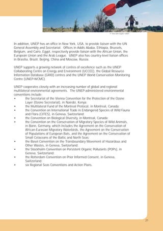 21
In addition, UNEP has an ofﬁce in New York, USA, to provide liaison with the UN
General Assembly and Secretariat. Ofﬁces in Addis Ababa, Ethiopia, Brussels,
Belgium, and Cairo, Egypt, respectively provide liaison with the African Union, the
European Union and the Arab League. UNEP also has country-level liaison ofﬁces
in Brasilia, Brazil, Beijing, China and Moscow, Russia.
UNEP supports a growing network of centres of excellence such as the UNEP
Collaborating Centre on Energy and Environment (UCCEE), the Global Resource
Information Database (GRID) centres and the UNEP World Conservation Monitoring
Centre (UNEP-WCMC).
UNEP cooperates closely with an increasing number of global and regional
multilateral environmental agreements. The UNEP-administered environmental
conventions include:
• the Secretariat of the Vienna Convention for the Protection of the Ozone
Layer (Ozone Secretariat), in Nairobi, Kenya;
• the Multilateral Fund of the Montreal Protocol, in Montreal, Canada;
• the Convention on International Trade in Endangered Species of Wild Fauna
and Flora (CITES), in Geneva, Switzerland;
• the Convention on Biological Diversity, in Montreal, Canada;
• the Convention on the Conservation of Migratory Species of Wild Animals,
in Bonn, Germany, which includes the Agreement on the Conservation of
African-Eurasian Migratory Waterbirds, the Agreement on the Conservation
of Populations of European Bats, and the Agreement on the Conservation of
Small Cetaceans of the Baltic and North Seas;
• the Basel Convention on the Transboundary Movement of Hazardous and
Other Wastes, in Geneva, Switzerland;
• the Stockholm Convention on Persistent Organic Pollutants (POPs), in
Geneva, Switzerland;
• the Rotterdam Convention on Prior Informed Consent, in Geneva,
Switzerland;
• six Regional Seas Conventions and Action Plans.
© Thien Anh Huynh / UNEP
21
 
