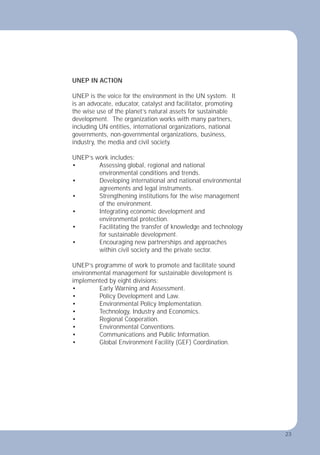 23
UNEP IN ACTION
UNEP is the voice for the environment in the UN system. It
is an advocate, educator, catalyst and facilitator, promoting
the wise use of the planet’s natural assets for sustainable
development. The organization works with many partners,
including UN entities, international organizations, national
governments, non-governmental organizations, business,
industry, the media and civil society.
UNEP’s work includes:
• Assessing global, regional and national
environmental conditions and trends.
• Developing international and national environmental
agreements and legal instruments.
• Strengthening institutions for the wise management
of the environment.
• Integrating economic development and
environmental protection.
• Facilitating the transfer of knowledge and technology
for sustainable development.
• Encouraging new partnerships and approaches
within civil society and the private sector.
UNEP’s programme of work to promote and facilitate sound
environmental management for sustainable development is
implemented by eight divisions:
• Early Warning and Assessment.
• Policy Development and Law.
• Environmental Policy Implementation.
• Technology, Industry and Economics.
• Regional Cooperation.
• Environmental Conventions.
• Communications and Public Information.
• Global Environment Facility (GEF) Coordination.
23
 