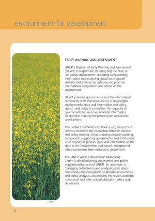 24
EARLY WARNING AND ASSESSMENT
UNEP’s Division of Early Warning and Assessment
(DEWA) is responsible for analyzing the state of
the global environment, providing early warning
information and assessing global and regional
environmental trends to catalyze and promote
international cooperation and action on the
environment.
DEWA provides governments and the international
community with improved access to meaningful
environmental data and information and policy
advice, and helps to strengthen the capacity of
governments to use environmental information
for decision making and planning for sustainable
development.
The Global Environment Outlook (GEO) assessment
process facilitates the interaction between science
and policy making. It has a strong capacity building
component, supporting governments and institutions
in all regions to produce data and information on the
state of the environment that can be incorporated
into assessments from national to global level.
The UNEP World Conservation Monitoring
Centre is the biodiversity assessment and policy
implementation arm of UNEP
. Its core work is
managing, interpreting and analyzing data about
biodiversity and ecosystems to provide assessments
and policy analysis, and making the results available
to national and international decision makers and
businesses.
environment for development
© UNEP
24
 