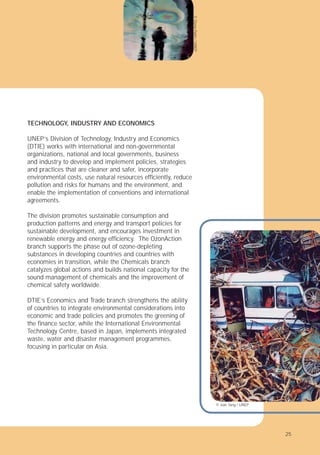 25
TECHNOLOGY, INDUSTRY AND ECONOMICS
UNEP’s Division of Technology, Industry and Economics
(DTIE) works with international and non-governmental
organizations, national and local governments, business
and industry to develop and implement policies, strategies
and practices that are cleaner and safer, incorporate
environmental costs, use natural resources efﬁciently, reduce
pollution and risks for humans and the environment, and
enable the implementation of conventions and international
agreements.
The division promotes sustainable consumption and
production patterns and energy and transport policies for
sustainable development, and encourages investment in
renewable energy and energy efﬁciency. The OzonAction
branch supports the phase out of ozone-depleting
substances in developing countries and countries with
economies in transition, while the Chemicals branch
catalyzes global actions and builds national capacity for the
sound management of chemicals and the improvement of
chemical safety worldwide.
DTIE’s Economics and Trade branch strengthens the ability
of countries to integrate environmental considerations into
economic and trade policies and promotes the greening of
the ﬁnance sector, while the International Environmental
Technology Centre, based in Japan, implements integrated
waste, water and disaster management programmes,
focusing in particular on Asia.
©
Elena
Palm
/
UNEP
© Jian Tang / UNEP
25
 
