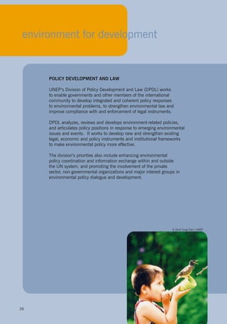 26
to enable governments and other members of the international
community to develop integrated and coherent policy responses
to environmental problems, to strengthen environmental law and
improve compliance with and enforcement of legal instruments.
DPDL analyzes, reviews and develops environment-related policies,
issues and events. It works to develop new and strengthen existing
legal, economic and policy instruments and institutional frameworks
policy coordination and information exchange within and outside
the UN system, and promoting the involvement of the private
environmental policy dialogue and development.
26
environment for development
POLICY DEVELOPMENT AND LAW
UNEP’s Division of Policy Development and Law (DPDL) works
and articulates policy positions in response to emerging environmental
to make environmental policy more effective.
The division’s priorities also include enhancing environmental
sector, non-governmental organizations and major interest groups in
© Dinh Cung Tran / UNEP
 