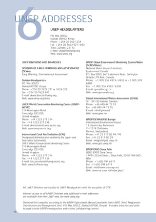 36
UNEP DIVISIONS AND BRANCHES
DIVISION OF EARLY WARNING AND ASSESSMENT
(DEWA)
Early Warning; Environmental Assessment
Division Headquarters
P
.O. Box 30552
Nairobi 00100, Kenya
Phone: +254 20 7623 231 or 7624 028
Fax: +254 20 7623 943
E-mail: dewa.director@unep.org
Web: www.unep.org/dewa
UNEP World Conservation Monitoring Centre (UNEP-
WCMC)
219 Huntingdon Road
Cambridge CB3 0DL
United Kingdom
Phone: +44 1223 277 314
Fax: +44 1223 277 136
E-mail: directorate@unep-wcmc.org
Web: www.unep-wcmc.org
International Coral Reef Initiative (ICRI)
Designated Administrative Authority (for Japan and
Seychelles Secretariat)
UNEP World Conservation Monitoring Centre
219 Huntingdon Road
Cambridge CB3 ODL
United Kingdom
Phone: +44 1223 277 314
Fax: +44 1223 277 136
E-mail: icri_secretariat@unep.wcmc.org.
Web: www.icriforum.org
UNEP Global Environment Monitoring System/Water
(GEMS/Water)
National Water Research Institute
Environment Canada
P
.O. Box 5050, 867 Lakeshore Road, Burlington
Ontario L7R 4A6, Canada
Phone: +1 905 336 4919 / 4935 or +1 905 319
6908
Fax: +1 905 336 4582 / 6230
E-mail: gems@ec.gc.ca
Web: www.gemswater.org
Global International Waters Assessment (GIWA)
SE - 391 82 Kalmar, Sweden
Phone: +46 480 44 73 53
Fax: +46 480 44 73 55
E-mail: info@giwa.net
Web: www.giwa.net
UNEP/DEWA/GRID-Europe
International Environment House
11 chemin des Anémones
CH-1219 Châtelaine
Geneva, Switzerland
Phone: +41 22 917 82 94 / 95
Fax: +41 22 917 80 29
Email: infogrid@grid.unep.ch
Web: www.grid.unep.ch
UNEP/GRID-Sioux Falls
USGS EROS Data Center
47914 252nd Street , Sioux Falls, SD 57198-0001,
USA
Phone: +1 605 594 6117
Fax: +1 605 594 6119
Email: info@www.na.unep.net
Web: www.na.unep.net/index.php3
All UNEP Divisions are located at UNEP Headquarters with the exception of DTIE.
Internet access to all UNEP Divisions and additional e-mail addresses
are available from the UNEP web site www.unep.org.
Divisional list compiled according to the UNEP Operational Manual (available from UNEP, Chief, Programme
Coordination and Management Unit, P.O. Box 30552, Nairobi 00100, Kenya). Includes branches and units
located outside UNEP Headquarters and related collaborating centres.
6
UNEP ADDRESSES
UNEP HEADQUARTERS
P
.O. Box 30552
Nairobi 00100, Kenya
Phone: +254 20 7621 234
Fax: +254 20 7623 927 / 692
Telex: 22068 / 22173
E-mail: unepinfo@unep.org
Web: www.unep.org
36
 