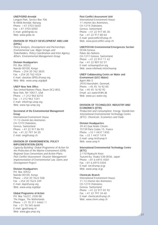 37
UNEP/GRID-Arendal
Longum Park, Service Box 706
N-4808 Arendal, Norway
Phone: +47 3703 5650
Fax: +47 3703 5050
E-mail: grid@grida.no
Web: www.grida.no
DIVISION OF POLICY DEVELOPMENT AND LAW
(DPDL)
Policy Analysis, Development and Partnerships;
Environmental Law; Major Groups and
Stakeholders, Policy Coordination and Inter-Agency
Affairs; Environmental Management Group
Division Headquarters
P
.O. Box 30552
Nairobi 00100, Kenya
Phone: +254 20 762 3835
Fax: +254 20 762 4324
E-mail: cboelcke.DPDL@unep.org
Web: Web: www.unep.org/dpdl
UNEP New York Ofﬁce
Two United Nations Plaza, Room DC2-803,
New York, NY 10017, USA
Phone: +1 212 963 8210
Fax: +1 212 963 7341
E-mail: info@nyo.unep.org
Web: www.nyo.unep.org
Secretariat of the Environmental Management
Group
International Environment House
11-13 chemin des Anémones
CH-1219 Châtelaine,
Geneva, Switzerland
Phone: +41 22 917 86 93
Fax: +41 22 797 34 20
E-mail: emg@unep.ch
DIVISION OF ENVIRONMENTAL POLICY
IMPLEMENTATION (DEPI)
Capacity Building; Global Programme of Action for
the Protection of the Marine Environment (GPA);
Regional Seas Conventions and Action Plans;
Post Conﬂict Assessment; Disaster Management;
Implementation of Environmental Law, Dams and
Development Project
Division Headquarters
P
.O. Box 30552
Nairobi 00100, Kenya
Phone: +254 20 7623 508
Fax: +254 20 7624 249
E-mail: depi@unep.org
Web: www.unep.org/depi
Global Programme of Action
P
.O. Box 16227, 2500 BE
The Hague, The Netherlands
Phone: +31 70 311 4460 / 1
Fax: +31 70 345 6648
E-mail: gpa@unep.nl
Web: www.gpa.unep.org
Post-Conﬂict Assessment Unit
International Environment House
11 chemin des Anémones,
CH-1219 Châtelaine,
Geneva, Switzerland
Phone: +41 22 917 85 30
Fax: +41 22 917 80 64
E-mail: postconﬂict@unep.ch
Web: www.postconﬂict.unep.ch
UNEP/OCHA Environmental Emergencies Section
OCHA-Geneva
Palais des Nations
CH-1211 Geneva, Switzerland
Phone: +41 22 917 11 42
Fax: +41 22 907 02 57
E-mail: ochaunep@un.org
Web: www.reliefweb.int/ochaunep
UNEP Collaborating Centre on Water and
Environment (UCC-Water)
Agern Alle 5
2970 Hoersholm, Denmark
Phone: +45 45 16 92 00
Fax: +45 45 16 92 92
Email: ucc-water@dhi.dk
Web: www.ucc-water.org
DIVISION OF TECHNOLOGY, INDUSTRY AND
ECONOMICS (DTIE)
Production and Consumption; Energy; OzonAction;
International Environmental Technology Centre
(IETC); Chemicals; Economics and Trade
Division Headquarters
39-43 Quai André Citroën
75739 Paris Cedex 15, France
Phone: +33 1 4437 1450
Fax: +33 1 4437 1474
E-mail: unep.tie@unep.fr
Web: www.unep.fr
International Environmental Technology Centre
(IETC)
2-110 Ryokuchi Koen
Tsurumi-ku, Osaka 538-0036, Japan
Phone: +81 6 6915 4581
Fax: +81 6 6915 0304
E-mail: ietc@unep.or.jp
Web: www.unep.or.jp
Chemicals Branch
International Environment House
11-13 chemin des Anémones
CH-1219 Châtelaine,
Geneva, Switzerland
Phone: +41 22 917 81 92
Fax: +41 22 797 34 60
E-mail: chemicals@unep.ch
Web: www.chem.unep.ch
37
 