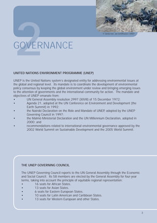 3
UNITED NATIONS ENVIRONMENT PROGRAMME (UNEP)
UNEP is the United Nations system’s designated entity for addressing environmental issues at
the global and regional level. Its mandate is to coordinate the development of environmental
policy consensus by keeping the global environment under review and bringing emerging issues
to the attention of governments and the international community for action. The mandate and
objectives of UNEP emanate from:
• UN General Assembly resolution 2997 (XXVII) of 15 December 1972;
• Agenda 21, adopted at the UN Conference on Environment and Development (the
Earth Summit) in 1992;
• the Nairobi Declaration on the Role and Mandate of UNEP
, adopted by the UNEP
Governing Council in 1997;
• the Malmö Ministerial Declaration and the UN Millennium Declaration, adopted in
2000; and
• recommendations related to international environmental governance approved by the
2002 World Summit on Sustainable Development and the 2005 World Summit.
2
GOVERNANCE
THE UNEP GOVERNING COUNCIL
The UNEP Governing Council reports to the UN General Assembly through the Economic
and Social Council. Its 58 members are elected by the General Assembly for four-year
terms, taking into account the principle of equitable regional representation:
• 16 seats for African States.
• 13 seats for Asian States.
• 6 seats for Eastern European States.
• 10 seats for Latin American and Caribbean States.
• 13 seats for Western European and other States.
© Sanda Kan, Jan Schilthuizen / UNEP
3
 