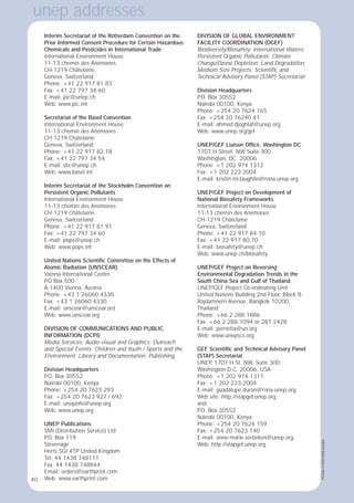 40
Interim Secretariat of the Rotterdam Convention on the
Prior Informed Consent Procedure for Certain Hazardous
Chemicals and Pesticides in International Trade
International Environment House
11-13 chemin des Anémones
CH-1219 Châtelaine,
Geneva, Switzerland
Phone: +41 22 917 81 83
Fax: +41 22 797 34 60
E-mail: pic@unep.ch
Web: www.pic.int
Secretariat of the Basel Convention
International Environment House
11-13 chemin des Anémones
CH-1219 Châtelaine
Geneva, Switzerland
Phone: +41 22 917 82 18
Fax: +41 22 797 34 54
E-mail: sbc@unep.ch
Web: www.basel.int
Interim Secretariat of the Stockholm Convention on
Persistent Organic Pollutants
International Environment House
11-13 chemin des Anémones
CH-1219 Châtelaine
Geneva, Switzerland
Phone: +41 22 917 81 91
Fax: +41 22 797 34 60
E-mail: pops@unep.ch
Web: www.pops.int
United Nations Scientiﬁc Committee on the Effects of
Atomic Radiation (UNSCEAR)
Vienna International Centre
P
.O Box 500
A-1400 Vienna, Austria
Phone: +43 1 26060 4330
Fax: +43 1 26060 4330
E-mail: unscear@unscear.ord
Web: www.unscear.org
DIVISION OF COMMUNICATIONS AND PUBLIC
INFORMATION (DCPI)
Media Services; Audio-visual and Graphics; Outreach
and Special Events; Children and Youth / Sports and the
Environment; Library and Documentation; Publishing
Division Headquarters
P
.O. Box 30552
Nairobi 00100, Kenya
Phone: +254 20 7623 293
Fax: +254 20 7623 927 / 692
E-mail: unepinfo@unep.org
Web: www.unep.org
UNEP Publications
SMI (Distribution Service) Ltd
P
.O. Box 119
Stevenage
Herts SGI 4TP United Kingdom
Tel: 44 1438 748111
Fax: 44 1438 748844
Email: orders@earthprint.com
Web: www.earthprint.com
DIVISION OF GLOBAL ENVIRONMENT
FACILITY COORDINATION (DGEF)
Biodiversity/Biosafety; International Waters;
Persistent Organic Pollutants; Climate
Change/Ozone Depletion; Land Degradation;
Medium Size Projects; Scientiﬁc and
Technical Advisory Panel (STAP) Secretariat
Division Headquarters
P
.O. Box 30552
Nairobi 00100, Kenya
Phone: +254 20 7624 165
Fax: +254 20 76240 41
E-mail: ahmed.djoghlaf@unep.org
Web: www.unep.org/gef
UNEP/GEF Liaison Ofﬁce, Washington DC
1707 H Street, NW Suite 300
Washington, DC 20006
Phone: +1 202 974 1312
Fax: +1 202 223 2004
E-mail: kristin.mclaughlin@rona.unep.org
UNEP/GEF Project on Development of
National Biosafety Frameworks
International Environment House
11-13 chemin des Anémones
CH-1219 Châtelaine
Geneva, Switzerland
Phone: +41 22 917 84 10
Fax: +41 22 917 80 70
E-mail: biosafety@unep.ch
Web: www.unep.ch/biosafety
UNEP/GEF Project on Reversing
Environmental Degradation Trends in the
South China Sea and Gulf of Thailand
UNEP/GEF Project Co-ordinating Unit
United Nations Building 2nd Floor, Block B
Rajdamnern Avenue, Bangkok 10200,
Thailand
Phone: +66 2 288 1886
Fax: +66 2 288-1094 or 281 2428
E-mail: pernetta@un.org
Web: www.unepscs.org
GEF Scientiﬁc and Technical Advisory Panel
(STAP) Secretariat
UNEP
, 1707 H St. NW, Suite 300
Washington D.C. 20006, USA
Phone: +1 202 974-1311
Fax: +1 202 223-2004
E-mail: guadalupe.duron@rona.unep.org
Web site: http://stapgef.unep.org
and
P
.O. Box 30552
Nairobi 00100, Kenya
Phone: +254 20 7624 159
Fax: +254 20 7623 140
E-mail: anne-marie.verbeken@unep.org
Web: http://stapgef.unep.org
unep addresses
40
PSS/06-51658/1000/June/jw
 