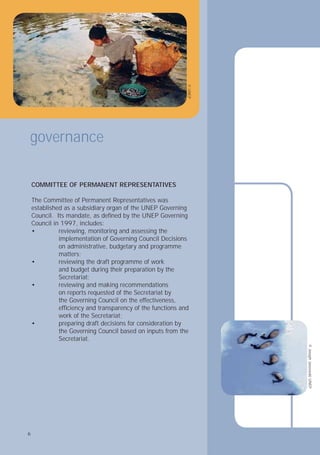 6
Council.
Council in 1997, includes:
• reviewing, monitoring and assessing the
implementation of Governing Council Decisions
matters;
•
and budget during their preparation by the
Secretariat;
• reviewing and making recommendations
the Governing Council on the effectiveness,
work of the Secretariat;
•
the Governing Council based on inputs from the
Secretariat.
governance
©
UNEP
©
Joseph
Jaszewski
UNEP
6
COMMITTEE OF PERMANENT REPRESENTATIVES
The Committee of Permanent Representatives was
established as a subsidiary organ of the UNEP Governing
Its mandate, as deﬁned by the UNEP Governing
on administrative, budgetary and programme
reviewing the draft programme of work
on reports requested of the Secretariat by
efﬁciency and transparency of the functions and
preparing draft decisions for consideration by
 