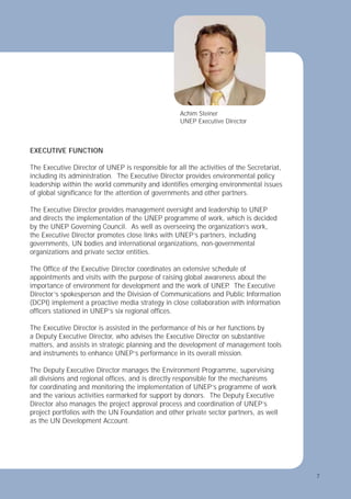7
EXECUTIVE FUNCTION
The Executive Director of UNEP is responsible for all the activities of the Secretariat,
including its administration. The Executive Director provides environmental policy
leadership within the world community and identiﬁes emerging environmental issues
of global signiﬁcance for the attention of governments and other partners.
The Executive Director provides management oversight and leadership to UNEP
and directs the implementation of the UNEP programme of work, which is decided
by the UNEP Governing Council. As well as overseeing the organization’s work,
the Executive Director promotes close links with UNEP’s partners, including
governments, UN bodies and international organizations, non-governmental
organizations and private sector entities.
The Ofﬁce of the Executive Director coordinates an extensive schedule of
appointments and visits with the purpose of raising global awareness about the
importance of environment for development and the work of UNEP
. The Executive
Director’s spokesperson and the Division of Communications and Public Information
(DCPI) implement a proactive media strategy in close collaboration with information
ofﬁcers stationed in UNEP’s six regional ofﬁces.
The Executive Director is assisted in the performance of his or her functions by
a Deputy Executive Director, who advises the Executive Director on substantive
matters, and assists in strategic planning and the development of management tools
and instruments to enhance UNEP’s performance in its overall mission.
The Deputy Executive Director manages the Environment Programme, supervising
all divisions and regional ofﬁces, and is directly responsible for the mechanisms
for coordinating and monitoring the implementation of UNEP’s programme of work
and the various activities earmarked for support by donors. The Deputy Executive
Director also manages the project approval process and coordination of UNEP’s
project portfolios with the UN Foundation and other private sector partners, as well
as the UN Development Account.
7
Achim Steiner
UNEP Executive Director
 