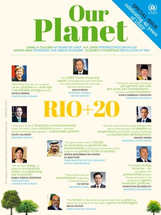 Our



                                                                                                                                                                        ce
                                                                                                                                                                        sP bra of U
                                                                                               Planet

                                                                                                                                                                          le
                                                                                                                                                                           EC tin N
                                                                                                                                                                             Ia g EP
                                                                                                                                                                               l 40
                                                                                                                                                                                 Is y
                                                                                                                                                                                   sU ea
                                                                                                                                                                                     E rs
                                                                                   CAMILLA TOULMIN 40 YEARS OF UNEP A.H. ZAKRI PERSPECTIVES ON Rio+20
                                                                            ADNAN AMIN POWERING THE GREEN ECONOMY ELIZABETH THOMPSON REVOLUTION AT RIO




                                                                                                                  “The UNEp green Economy
                                                                                                                report challenges the myth that there
                                                                                                                   is a trade-off between the economy             “Our green economic mantra is
                                                                           “we believe that we, as a country,
                                                                           can be a pioneer for a new age                  and the environment.”                     pro-growth, pro-job,
                                                                           of renewable energy sources.”                     BaN KI-MooN                   pro-poor, pro-environment —
                                                                                                                          SEcRETARy gENERAl,                    and of course pro-business.”
                                                                           aNGEla MERKEl




                                                                                                     RIO+20
                                                                                                                            UNITED NATIONS                          sUsIlo BaMBaNG YUHoYoNo
                                                                           cHANcEllOR, gERMANy
                                                                                                                                                                          pRESIDENT, INDONESIA
The magazine of the United Nations Environment Programme — FEBRUARY 2012




                                                                           “If we want to solve financial and environmental                           “And the new green Economy dialogue that
                                                                           crises, we need to find a solution for both — and that                         we’re creating today will deepen our
                                                                           solution involves green growth — sustainable growth.”                   cooperation even further, in green buildings
                                                                           FElIPE CalDERÓN                                                               and sustainable development.”
                                                                           pRESIDENT, MEXIcO                                                                                     BaRaCK oBaMa
                                                                                                                                                                       pRESIDENT, UNITED STATES
                                                                                                                      “Our goal is clear, that is to build
                                                                                                                      an economy that protects the
                                                                                                                      environment as well as an environment that
                                                                                                                      supports the growth of the economy.”
                                                                                                                      sHEIKH MoHaMMED BIN RasHID
                                                                                                                      al MaKToUM
                                                                                                                      pRIME MINISTER AND VIcE-pRESIDENT,
                                                                                                                      UNITED ARAB EMIRATES
                                                                           “we are here today...to                                                                         “The green Bridge
                                                                           make the first positive                                                                             initiative ...will
                                                                           steps toward greening                                                                                  strengthen the
                                                                           our economy.”                            “china will honor its                              partnership between
                                                                           KaMla PERsaD-BIssEssaR               commitment to growing                                     Europe and Asia in the
                                                                           pRIME MINISTER,                            a green Economy.”                                    promotion of green
                                                                           TRINIDAD AND TOBAgO                                   HU JINTao                             economic policies.”
                                                                                                                          pRESIDENT, cHINA                             NURsUlTaN NaZaRBaYEV
                                                                                                                                                                        pRESIDENT, kAZAkHSTAN




                                                                                                                        “The future of the world is in green and when we plan our
                                                                                                                        future we must do so on the basis of green technologies.” 
                                                                                                                        MElEs ZENaWI
                                                                                                                        pRIME MINISTER, ETHIOpIA                               OUR PLANET Rio+20   1
 