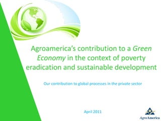 Agroamerica’s contribution to a Green
   Economy in the context of poverty
eradication and sustainable development
     Our contribution to global processes in the private sector




                            April 2011
 