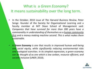 What is a Green Economy?
  It means sustainability over the long term.

• In the October, 2010 issue of The Harvard Business Review, Peter
  Senge ‐founder of the Society for Organizational Learning and a
  faculty member at MIT Sloan School of Management said:
  Companies that have survived for more than 200 years have a
  commonality in understanding of themselves as a human community
  first and a money making machine second. This is what makes them
  sustainable.

• A Green Economy is one that results in improved human well-being
  and social equity, while significantly reducing environmental risks
  and ecological scarcities. In its simplest expression, a green economy
  can be thought of as one which is low carbon, resource efficient, and
  socially inclusive (UNEP, 2010).
 