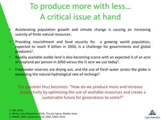 To produce more with less…
                      A critical issue at hand
•    Accelerating population growth and climate change is causing an increasing
     scarcity of finite natural resources.
•    Providing nourishment and food security for a growing world population,
     expected to reach 9 billion in 2050, is a challenge for governments and global
     producers1.
•    Readily available arable land is also becoming scarce with an expected ¼ of an acre
     of cropland per person in 2050 versus the ½ acre we use today2.
•    Freshwater reserves are drying out, and the use of fresh water across the globe is
     exceeding the natural hydrological rate of recharge3.


       The question thus becomes: “How do we produce more and increase
        productivity by optimizing the use of available resources and create a
                    sustainable future for generations to come?”

1. FAO, 2010.
2. Whitty, Julia (May/June, 2010). The last taboo, Mother Jones.
3. WWAP, 2003; Johansson et.al, 2002; UNEP, 2010.
 