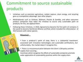 Commitment to source sustainable
products
 •   Initiatives such as precision agriculture, carbon capture, clean energy, and recycling
     give us a competitive advantage over other players.
 •   Multinationals such as Unilever, Walmart, Procter & Gamble, and other consumer
     product companies have taken the initiative to source only sustainable palm oil
     products; for this, we applaud them.
 •   Following these initiatives, in 2010, Agroamerica became the first palm oil company in
     the world to become Rainforest Alliance certified, which included the reforestation of
     450 hectares with native species.

              However…

              • From a producer´s point of view, there is a substantial investment
              associated with innovative technologies and sustainable certifications, but
              unfortunately, the market doesn´t recognize this.
              • There is a miscommunication between the client´s CSR policy and the
              supply chain sourcing…
              Incentives which recognize the efforts of sustainable companies promote
              wider application of sustainability practices within the supply chain.
 