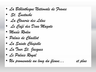 •
•
•
•
•
•
•
•
•
•

La Bibliotheque Nationale de France
St. Eustache
La Closerie des Lilas
Le Café des Deux Magots
Musée Rodin
Palais de Chaillot
La Sainte Chapelle
La Tour St. Jacques
Le Palais Royal
Un promenade au long du fleuve…

et plus

 