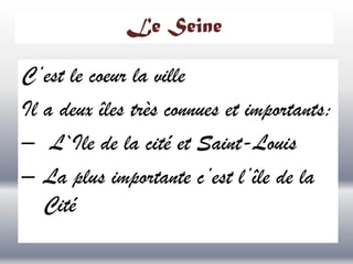 Le Seine

C’est le coeur la ville
Il a deux îles très connues et importants:
– L`Ile de la cité et Saint-Louis
– La plus importante c’est l’île de la
Cité

 