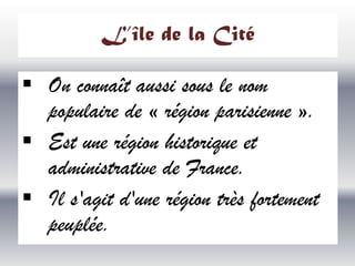 L’île de la Cité

 On connaît aussi sous le nom
populaire de « région parisienne ».
 Est une région historique et
administrative de France.
 Il s'agit d'une région très fortement
peuplée.

 
