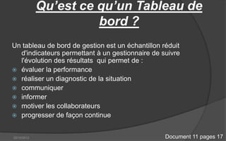 Qu’est ce qu’un Tableau de
                       bord ?
Un tableau de bord de gestion est un échantillon réduit
  d'indicateurs permettant à un gestionnaire de suivre
  l'évolution des résultats qui permet de :
 évaluer la performance
 réaliser un diagnostic de la situation
 communiquer
 informer
 motiver les collaborateurs
 progresser de façon continue


02/10/2012                                        Document 11 pages 17
 