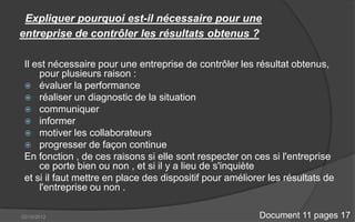 Expliquer pourquoi est-il nécessaire pour une
entreprise de contrôler les résultats obtenus ?

 Il est nécessaire pour une entreprise de contrôler les résultat obtenus,
     pour plusieurs raison :
  évaluer la performance
  réaliser un diagnostic de la situation
  communiquer
  informer
  motiver les collaborateurs
  progresser de façon continue
 En fonction , de ces raisons si elle sont respecter on ces si l'entreprise
     ce porte bien ou non , et si il y a lieu de s'inquiète
 et si il faut mettre en place des dispositif pour améliorer les résultats de
     l'entreprise ou non .

02/10/2012                                                Document 11 pages 17
 