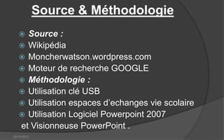 Source & Méthodologie
    Source :
    Wikipédia
    Moncherwatson.wordpress.com
    Moteur de recherche GOOGLE
    Méthodologie :
    Utilisation clé USB
    Utilisation espaces d’echanges vie scolaire
    Utilisation Logiciel Powerpoint 2007
   et Visionneuse PowerPoint .
02/10/2012
 