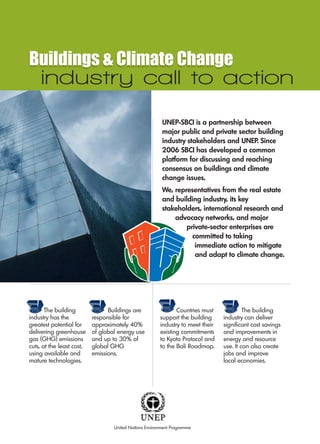 Buildings & Climate Change
    industry call to action
                                                         UNEP-SBCI is a partnership between
                                                         major public and private sector building
                                                         industry stakeholders and UNEP. Since
                                                         2006 SBCI has developed a common
                                                         platform for discussing and reaching
                                                         consensus on buildings and climate
                                                         change issues.
                                                         We, representatives from the real estate
                                                         and building industry, its key
                                                         stakeholders, international research and
                                                             advocacy networks, and major
                                                                 private-sector enterprises are
                                                                   committed to taking
                                                                    immediate action to mitigate
                                                                    and adapt to climate change.




       The building              Buildings are                 Countries must             The building
industry has the           responsible for              support the building     industry can deliver
greatest potential for     approximately 40%            industry to meet their   significant cost savings
delivering greenhouse      of global energy use         existing commitments     and improvements in
gas (GHG) emissions        and up to 30% of             to Kyoto Protocol and    energy and resource
cuts, at the least cost,   global GHG                   to the Bali Roadmap.     use. It can also create
using available and        emissions.                                            jobs and improve
mature technologies.                                                             local economies.




                                   United Nations Environment Programme
 