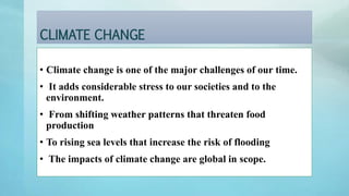CLIMATE CHANGE
• Climate change is one of the major challenges of our time.
• It adds considerable stress to our societies and to the
environment.
• From shifting weather patterns that threaten food
production
• To rising sea levels that increase the risk of flooding
• The impacts of climate change are global in scope.
 