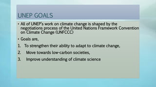 UNEP GOALS
• All of UNEP’s work on climate change is shaped by the
negotiations process of the United Nations Framework Convention
on Climate Change (UNFCCC)
• Goals are,
1. To strengthen their ability to adapt to climate change,
2. Move towards low-carbon societies,
3. Improve understanding of climate science
 