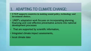1. ADAPTING TO CLIMATE CHANGE:
• UNEP supports countries in making sound policy, technology and
investment choices.
• UNEP’s adaptation work focuses on incorporating planning,
financing and cost-effective preventative actions into national
development processes
• That are supported by scientific information,
• Integrated climate impact assessments,
• local climate data.
 
