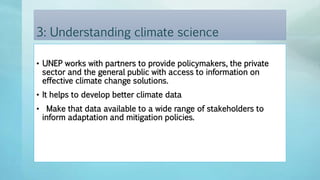 3: Understanding climate science
• UNEP works with partners to provide policymakers, the private
sector and the general public with access to information on
effective climate change solutions.
• It helps to develop better climate data
• Make that data available to a wide range of stakeholders to
inform adaptation and mitigation policies.
 