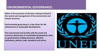 ENVIRONMENTAL GOVERNANCE:
Refers to the processes of decision-making involved in
the control and management of the environment and
natural resources.
Environmental governance is a key driver for the
achievement of sustainable development.
The environment and its links with the social and
economic dimensions of sustainable development relies
on good decision making processes, effective
institutions, policies, laws, standards and norms.
 
