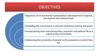 OBJECTIVES
Integration of environmental sustainability in development at regional,
sub-regional and national levels.
Embedding the environment in all levels of decision-making and action
Conceptualizing cities and communities, economic and political life as a
subset of the environment
Emphasizing the connection of people to the ecosystems in which they
live.
 