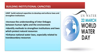 BUILDING INSTITUTIONAL CAPACITIES
UNEP build national capacities to develop and enforce laws and
strengthen institutions
•Increase the understanding of inter-linkages
between human rights and the environment
•Identify methods to strengthen institutions and laws
which protect natural resources
•Enhance national water laws, especially related to
transboundary resources
 