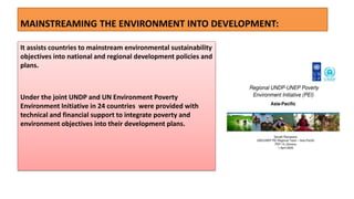 MAINSTREAMING THE ENVIRONMENT INTO DEVELOPMENT:
It assists countries to mainstream environmental sustainability
objectives into national and regional development policies and
plans.
Under the joint UNDP and UN Environment Poverty
Environment Initiative in 24 countries were provided with
technical and financial support to integrate poverty and
environment objectives into their development plans.
 