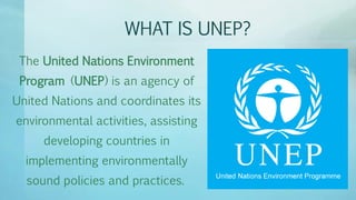 WHAT IS UNEP?
The United Nations Environment
Program (UNEP) is an agency of
United Nations and coordinates its
environmental activities, assisting
developing countries in
implementing environmentally
sound policies and practices.
 