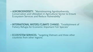 • AGROBIODIVERSITY: “Mainstreaming Agrobiodiversity
Conservation and Utilization in Agricultural Sector to Ensure
Ecosystem Services and Reduce Vulnerability”
• INTERNATIONAL WATERS/CLIMATE CHANGE: “Establishment of
Fishery Refugia for Economic Important Fish Species”
• ECOSYSTEM SERVICES: “targeting Vietnam and three other
countries from other regions
 