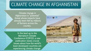 CLIMATE CHANGE IN AFGHANISTAN
Climate change in
Afghanistan is “potential”
threat whose impacts have
already been felt by millions
of farmers across the
country.
In the lead up to the
Marrakech Climate
Conference (COP22), a new
publication raises crucial
issues about how the world’s
least developed countries are
experiencing climate change.
 