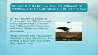 THE LAUNCH OF THE NATIONAL ADAPTION PROGRAMME OF
ACTION (NAPA) FOR CLIMATE CHANGE IN JUBA, SOUTH SUDAN
• The NAPA document was prepared with
technical support from UN Environment and
funding support from Global Environment
Facility (GEF) as part of the Government of
South Sudan’s action to lessen effects of
climate change
• After the completion of the NAPA document,
South Sudan is eligible to benefit from a 40 to
50 million US dollars funds to deal with the
effects of climate change.
 