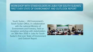 WORKSHOP WITH STAKEHOLDERS IN JUBA FOR SOUTH SUDAN’S
FIRST EVER STATE OF ENVIRONMENT AND OUTLOOK REPORT
South Sudan – UN Environment’s
South Sudan Office, in collaboration
with the national Ministry of
Environment and Forestry, held an
inception workshop with stakeholders
on 30th Nov 2016 in Juba for South
Sudan’s first ever State of Environment
and Outlook Report.
 